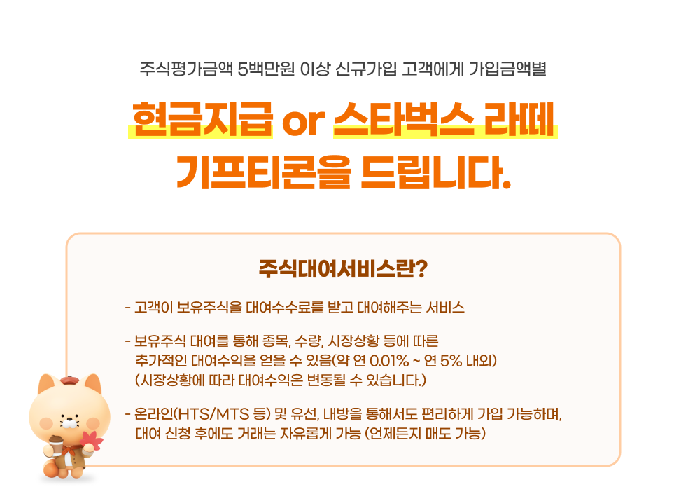 주식평가금액 5백만원 이상 신규가입 고객에게 가입금액별 현금지급  or  스타벅스 라떼 기프티콘을 드립니다.